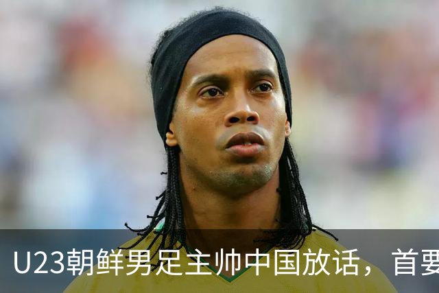 U23朝鲜男足主帅中国放话，首要目标小组出线，全力冲击奖牌